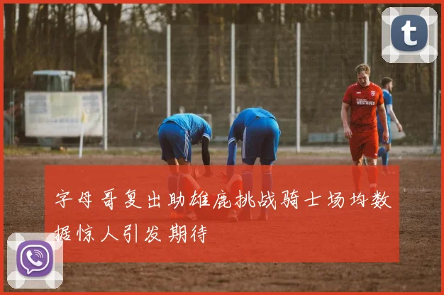 字母哥复出助雄鹿挑战骑士场均数据惊人引发期待