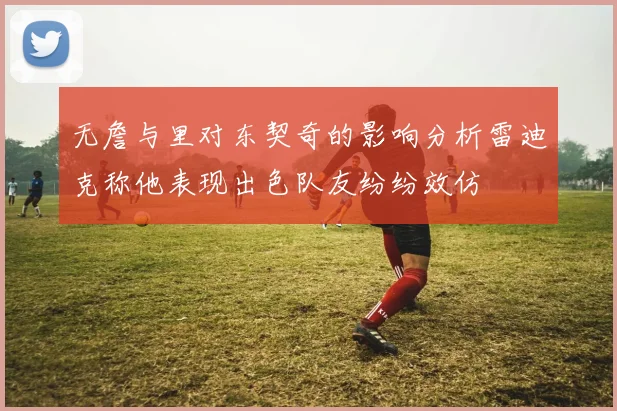 无詹与里对东契奇的影响分析雷迪克称他表现出色队友纷纷效仿