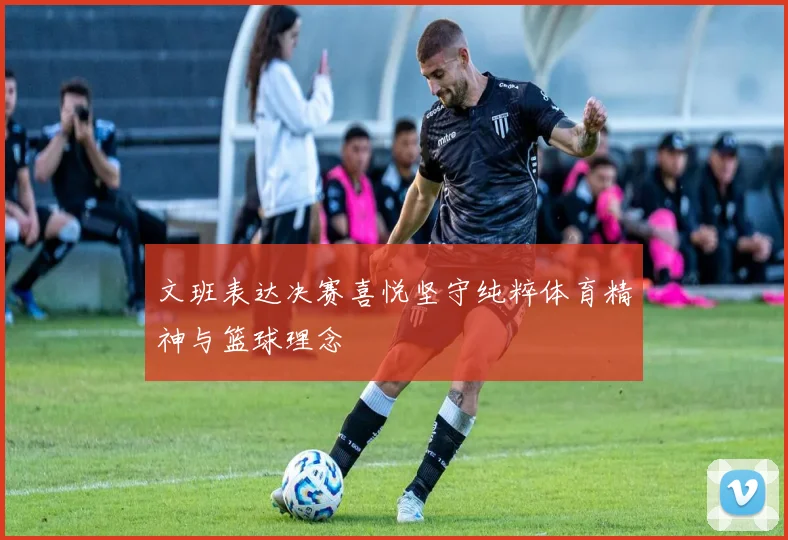 文班表达决赛喜悦坚守纯粹体育精神与篮球理念