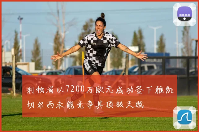 利物浦以7200万欧元成功签下雅凯切尔西未能竞争其顶级天赋