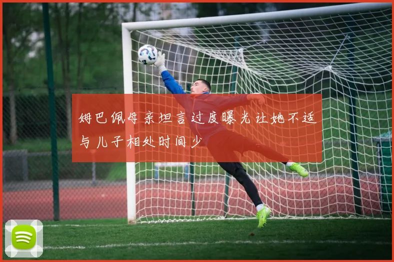 姆巴佩母亲坦言过度曝光让她不适与儿子相处时间少