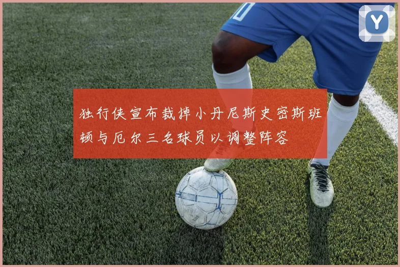 独行侠宣布裁掉小丹尼斯史密斯班顿与厄尔三名球员以调整阵容
