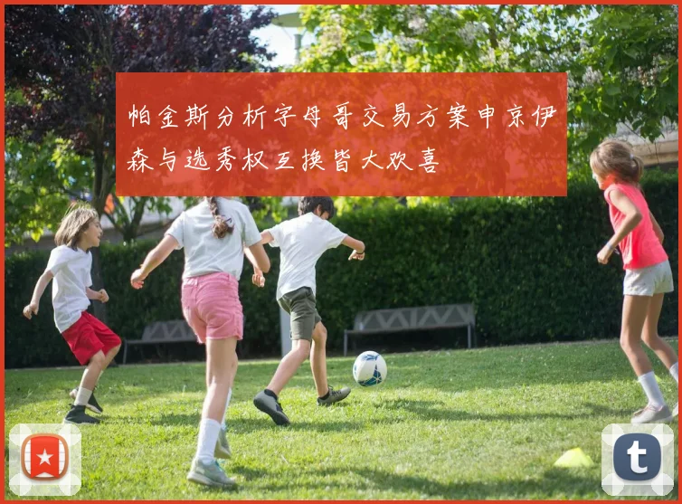 帕金斯分析字母哥交易方案申京伊森与选秀权互换皆大欢喜