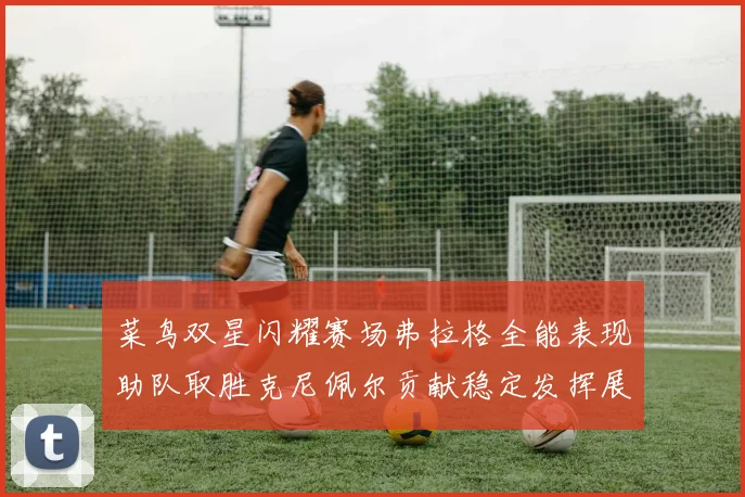 菜鸟双星闪耀赛场弗拉格全能表现助队取胜克尼佩尔贡献稳定发挥展现潜力