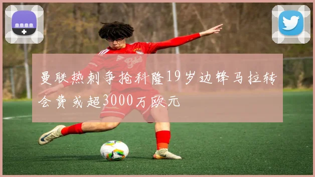 曼联热刺争抢科隆19岁边锋马拉转会费或超3000万欧元