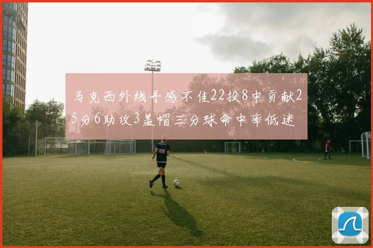 马克西外线手感不佳22投8中贡献25分6助攻3盖帽三分球命中率低迷