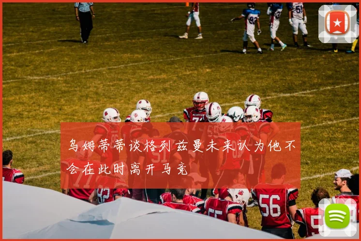 乌姆蒂蒂谈格列兹曼未来认为他不会在此时离开马竞