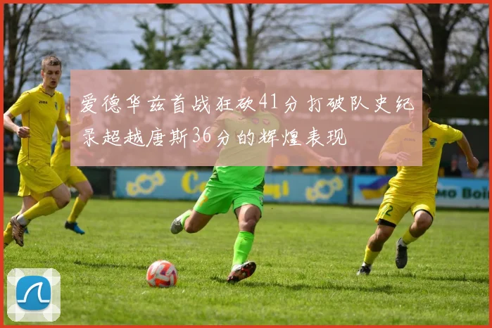 爱德华兹首战狂砍41分打破队史纪录超越唐斯36分的辉煌表现
