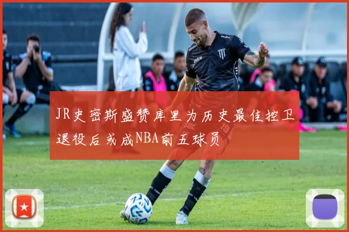 JR史密斯盛赞库里为历史最佳控卫退役后或成NBA前五球员
