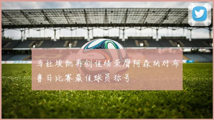 马杜埃凯再创佳绩荣膺阿森纳对布鲁日比赛最佳球员称号