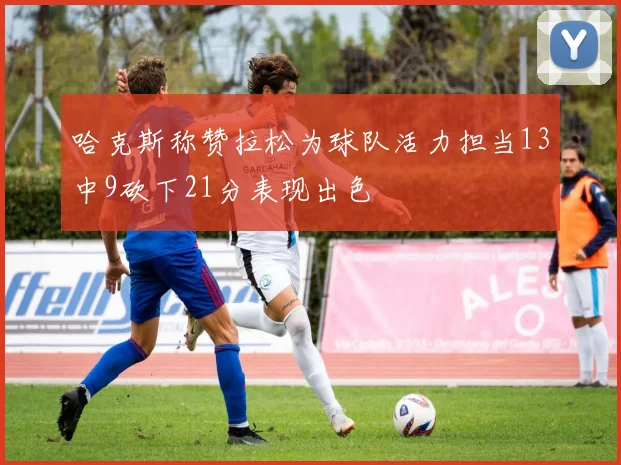 哈克斯称赞拉松为球队活力担当13中9砍下21分表现出色