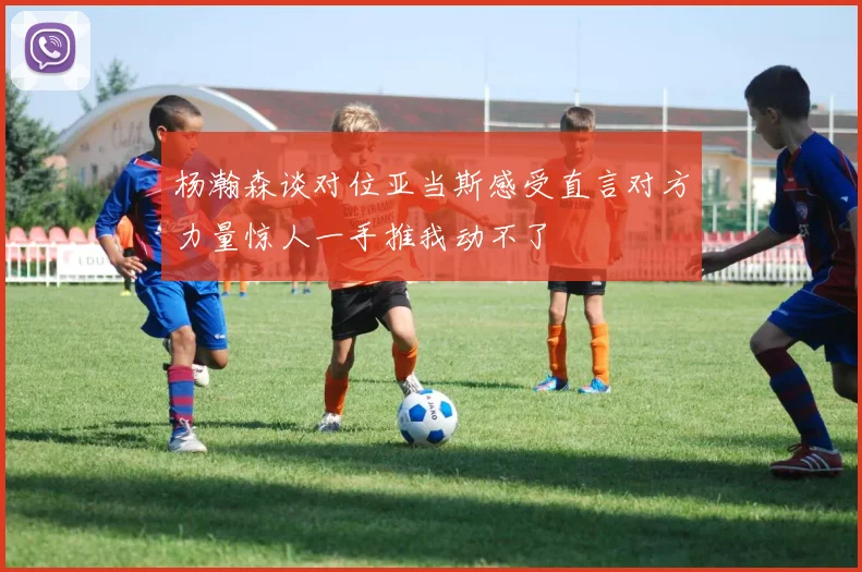 杨瀚森谈对位亚当斯感受直言对方力量惊人一手推我动不了