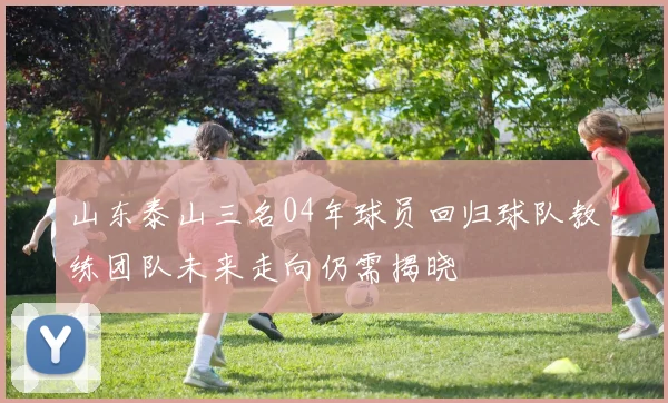 山东泰山三名04年球员回归球队教练团队未来走向仍需揭晓