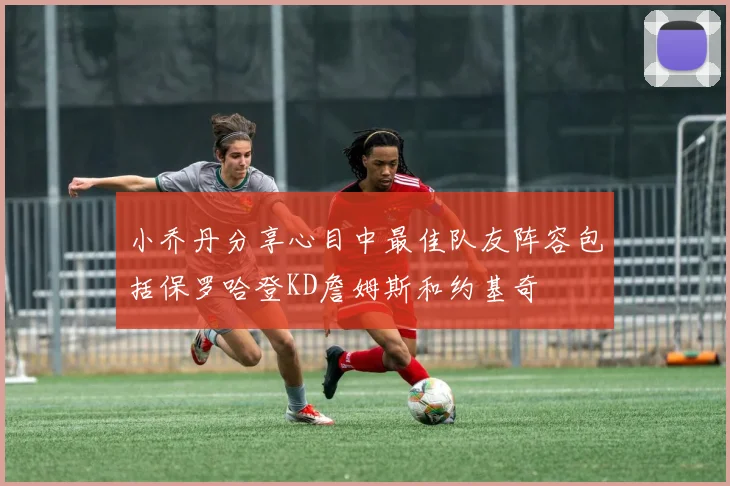 小乔丹分享心目中最佳队友阵容包括保罗哈登KD詹姆斯和约基奇