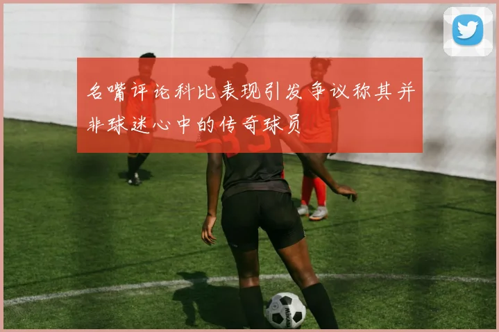 名嘴评论科比表现引发争议称其并非球迷心中的传奇球员