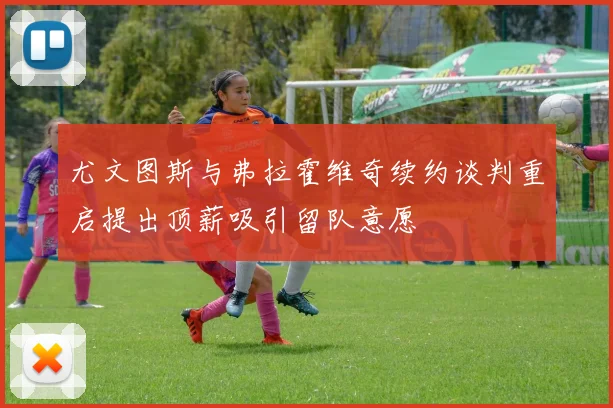 尤文图斯与弗拉霍维奇续约谈判重启提出顶薪吸引留队意愿