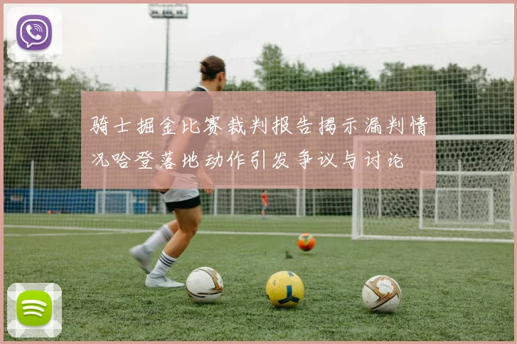 骑士掘金比赛裁判报告揭示漏判情况哈登落地动作引发争议与讨论