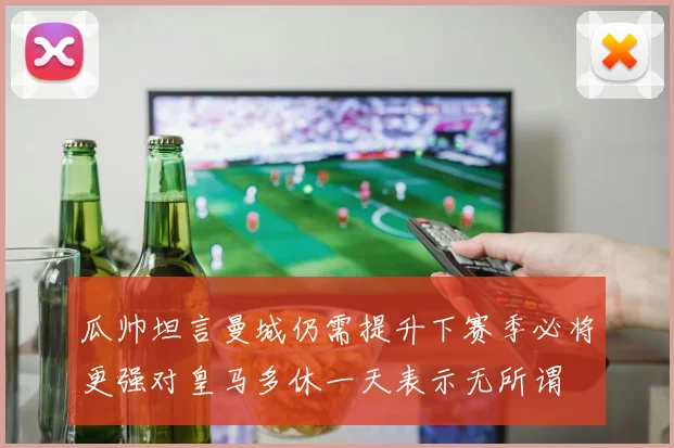 瓜帅坦言曼城仍需提升下赛季必将更强对皇马多休一天表示无所谓