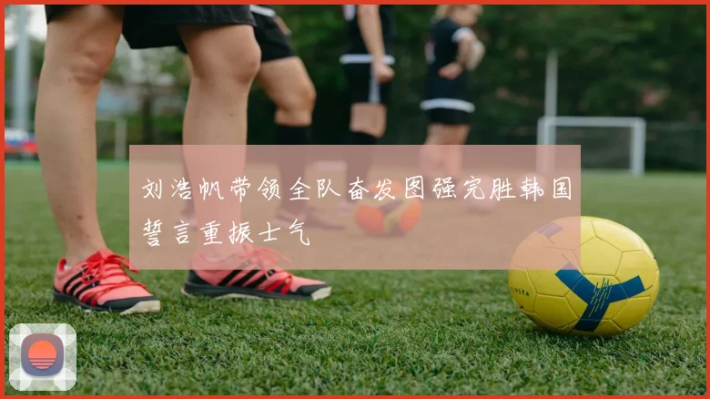 刘浩帆带领全队奋发图强完胜韩国誓言重振士气