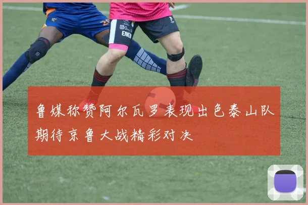 鲁媒称赞阿尔瓦罗表现出色泰山队期待京鲁大战精彩对决