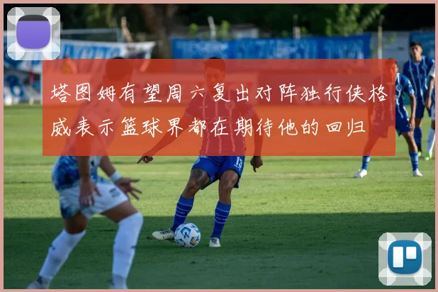 塔图姆有望周六复出对阵独行侠格威表示篮球界都在期待他的回归