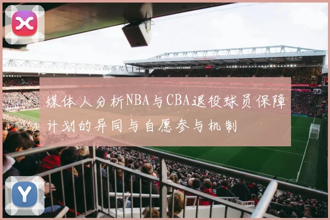 媒体人分析NBA与CBA退役球员保障计划的异同与自愿参与机制