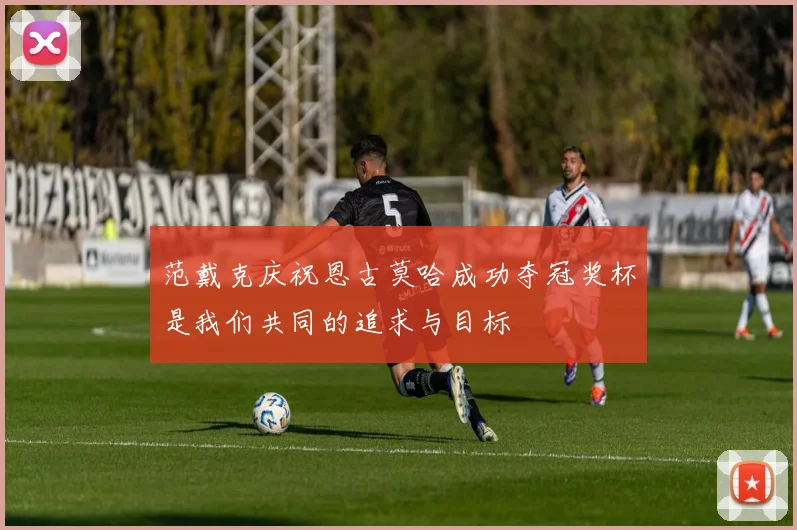 范戴克庆祝恩古莫哈成功夺冠奖杯是我们共同的追求与目标