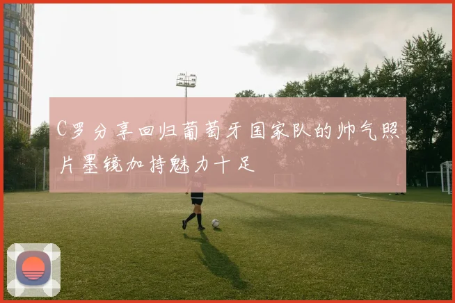 C罗分享回归葡萄牙国家队的帅气照片墨镜加持魅力十足