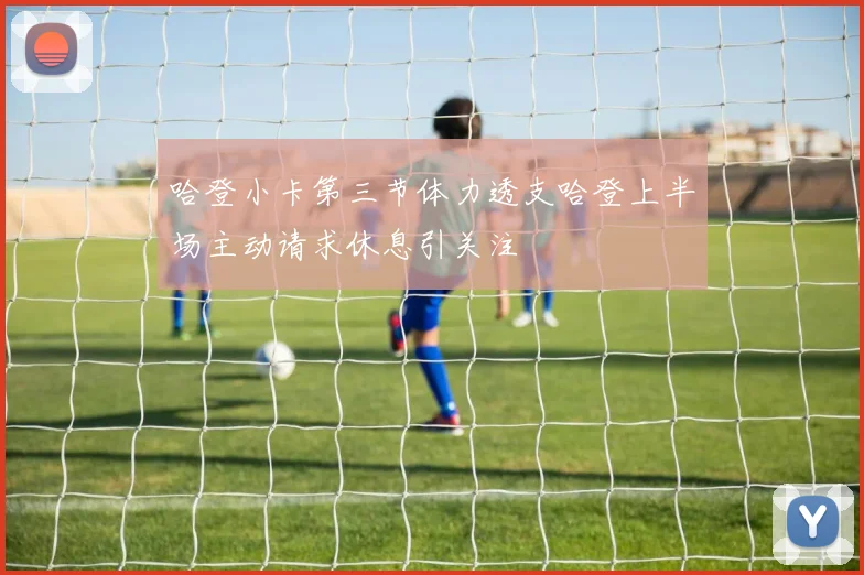 哈登小卡第三节体力透支哈登上半场主动请求休息引关注