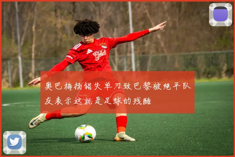奥巴梅扬错失单刀致巴黎被绝平队友表示这就是足球的残酷