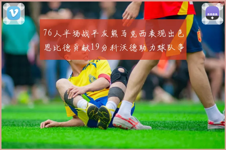 76人半场战平灰熊马克西表现出色恩比德贡献19分科沃德助力球队争胜