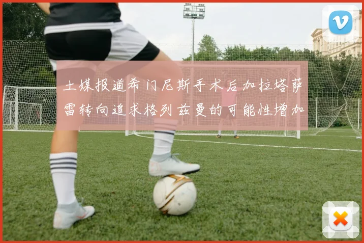 土媒报道希门尼斯手术后加拉塔萨雷转向追求格列兹曼的可能性增加