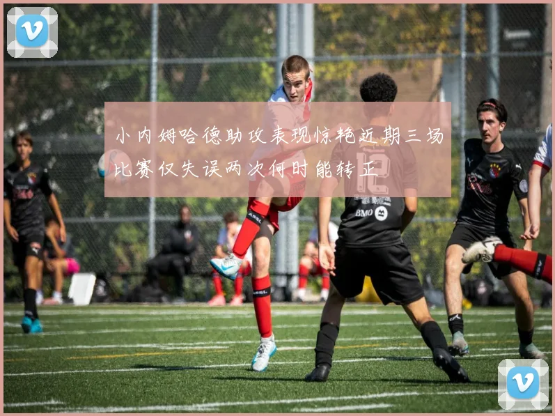 小内姆哈德助攻表现惊艳近期三场比赛仅失误两次何时能转正
