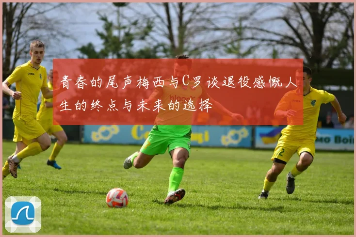 青春的尾声梅西与C罗谈退役感慨人生的终点与未来的选择