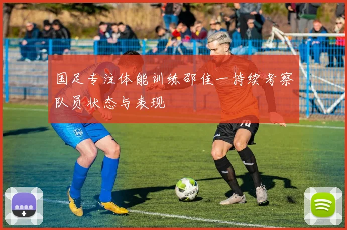 国足专注体能训练邵佳一持续考察队员状态与表现