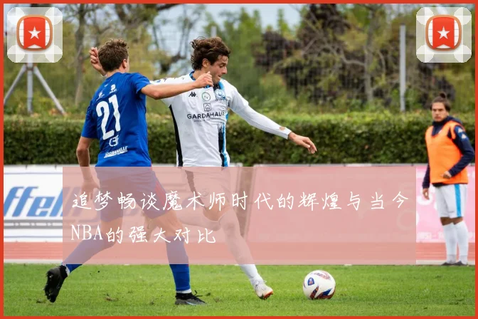 追梦畅谈魔术师时代的辉煌与当今NBA的强大对比