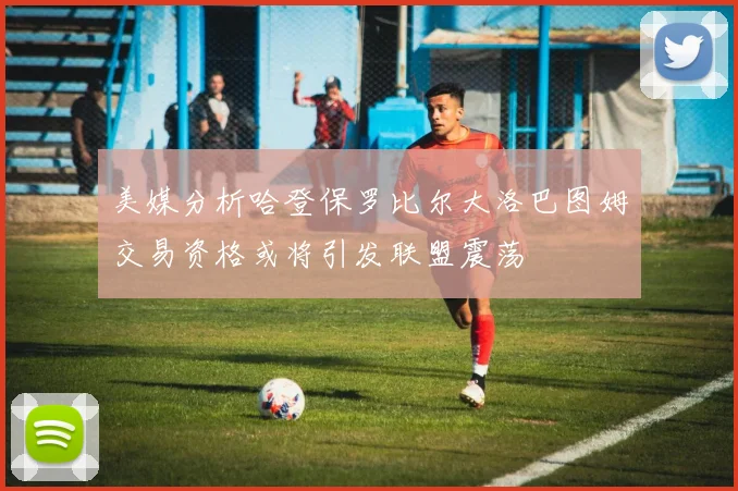 美媒分析哈登保罗比尔大洛巴图姆交易资格或将引发联盟震荡