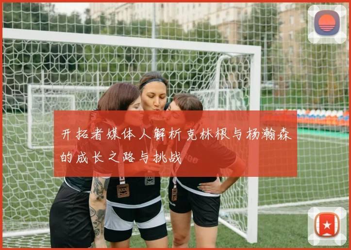 开拓者媒体人解析克林根与杨瀚森的成长之路与挑战