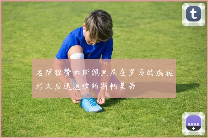名宿称赞加斯佩里尼在罗马的成就尤文应迅速续约斯帕莱蒂